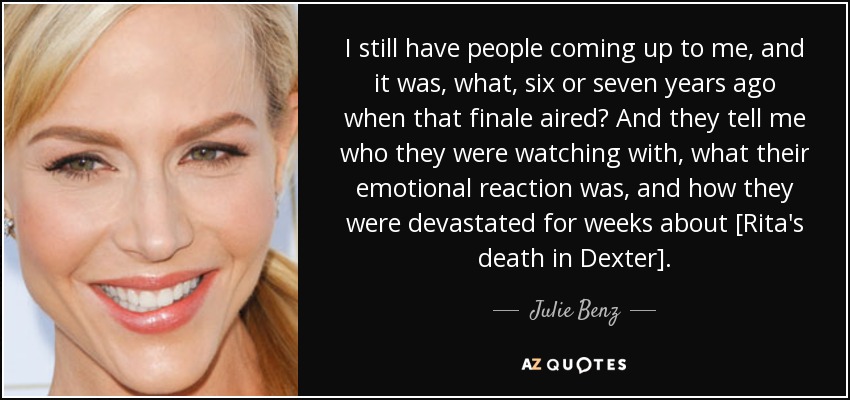 I still have people coming up to me, and it was, what, six or seven years ago when that finale aired? And they tell me who they were watching with, what their emotional reaction was, and how they were devastated for weeks about [Rita's death in Dexter]. - Julie Benz
