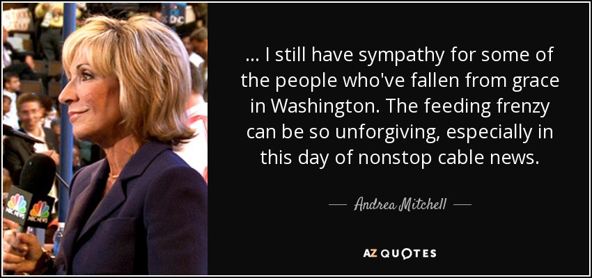 ... I still have sympathy for some of the people who've fallen from grace in Washington. The feeding frenzy can be so unforgiving, especially in this day of nonstop cable news. - Andrea Mitchell