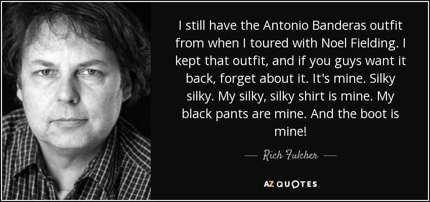 I still have the Antonio Banderas outfit from when I toured with Noel Fielding. I kept that outfit, and if you guys want it back, forget about it. It's mine. Silky silky. My silky, silky shirt is mine. My black pants are mine. And the boot is mine! - Rich Fulcher