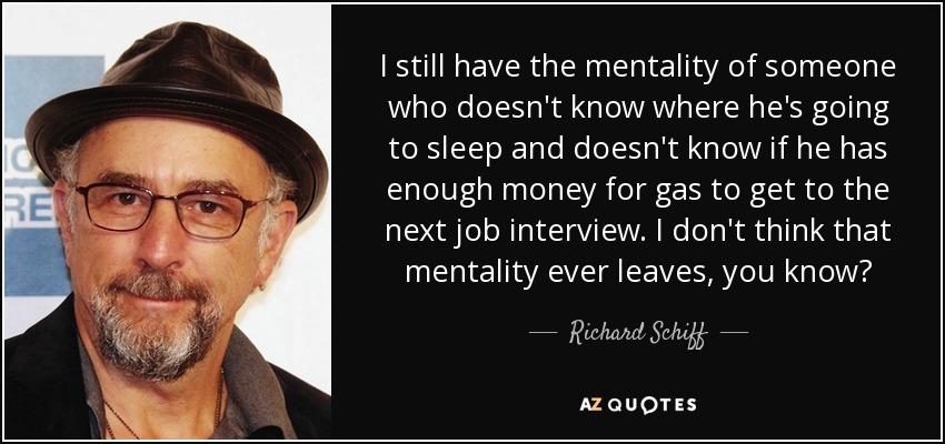 I still have the mentality of someone who doesn't know where he's going to sleep and doesn't know if he has enough money for gas to get to the next job interview. I don't think that mentality ever leaves, you know? - Richard Schiff