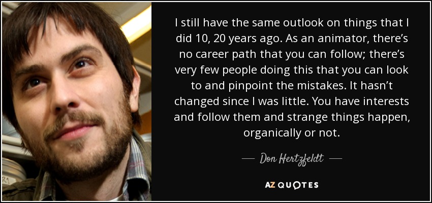 I still have the same outlook on things that I did 10, 20 years ago. As an animator, there’s no career path that you can follow; there’s very few people doing this that you can look to and pinpoint the mistakes. It hasn’t changed since I was little. You have interests and follow them and strange things happen, organically or not. - Don Hertzfeldt