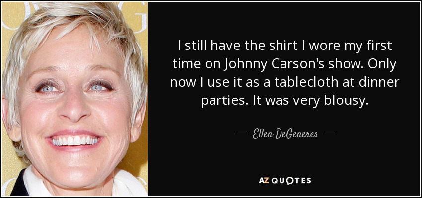 I still have the shirt I wore my first time on Johnny Carson's show. Only now I use it as a tablecloth at dinner parties. It was very blousy. - Ellen DeGeneres