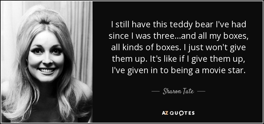 I still have this teddy bear I've had since I was three...and all my boxes, all kinds of boxes. I just won't give them up. It's like if I give them up, I've given in to being a movie star. - Sharon Tate