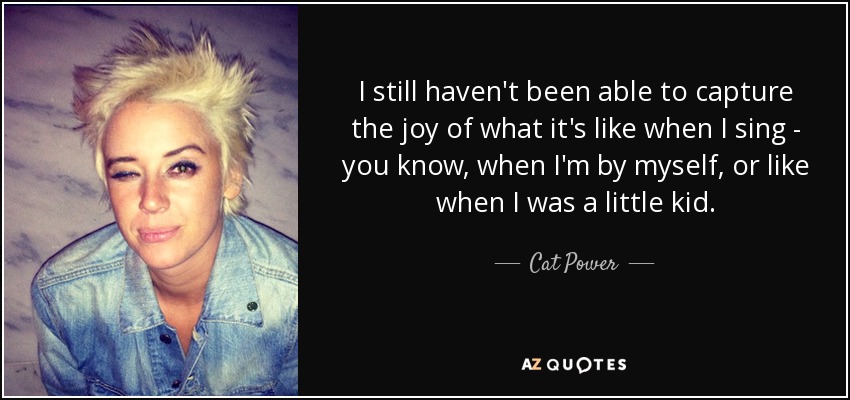 I still haven't been able to capture the joy of what it's like when I sing - you know, when I'm by myself, or like when I was a little kid. - Cat Power