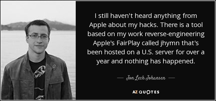 I still haven't heard anything from Apple about my hacks. There is a tool based on my work reverse-engineering Apple's FairPlay called jhymn that's been hosted on a U.S. server for over a year and nothing has happened. - Jon Lech Johansen