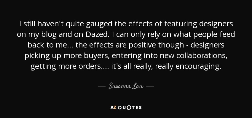 I still haven't quite gauged the effects of featuring designers on my blog and on Dazed. I can only rely on what people feed back to me ... the effects are positive though - designers picking up more buyers, entering into new collaborations, getting more orders.... it's all really, really encouraging. - Susanna Lau