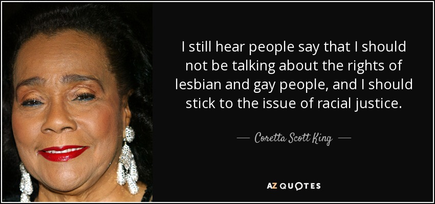 I still hear people say that I should not be talking about the rights of lesbian and gay people, and I should stick to the issue of racial justice. - Coretta Scott King