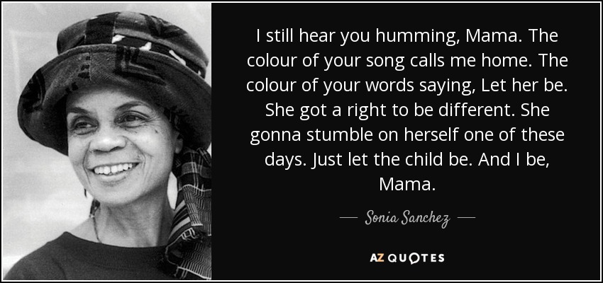 I still hear you humming, Mama. The colour of your song calls me home. The colour of your words saying, Let her be. She got a right to be different. She gonna stumble on herself one of these days. Just let the child be. And I be, Mama. - Sonia Sanchez