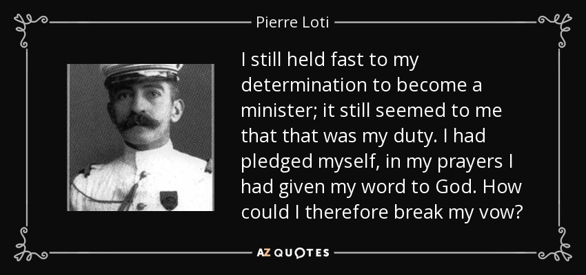 I still held fast to my determination to become a minister; it still seemed to me that that was my duty. I had pledged myself, in my prayers I had given my word to God. How could I therefore break my vow? - Pierre Loti