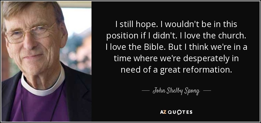 I still hope. I wouldn't be in this position if I didn't. I love the church. I love the Bible. But I think we're in a time where we're desperately in need of a great reformation. - John Shelby Spong