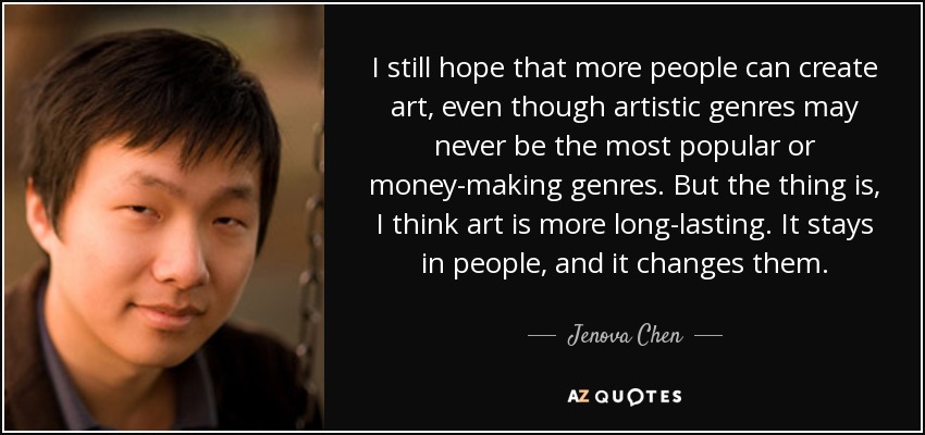 I still hope that more people can create art, even though artistic genres may never be the most popular or money-making genres. But the thing is, I think art is more long-lasting. It stays in people, and it changes them. - Jenova Chen