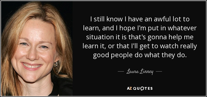 I still know I have an awful lot to learn, and I hope I'm put in whatever situation it is that's gonna help me learn it, or that I'll get to watch really good people do what they do. - Laura Linney