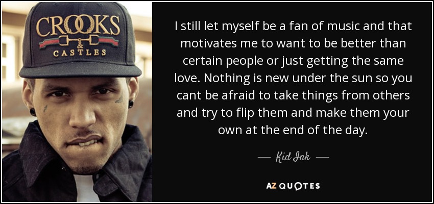 I still let myself be a fan of music and that motivates me to want to be better than certain people or just getting the same love. Nothing is new under the sun so you cant be afraid to take things from others and try to flip them and make them your own at the end of the day. - Kid Ink