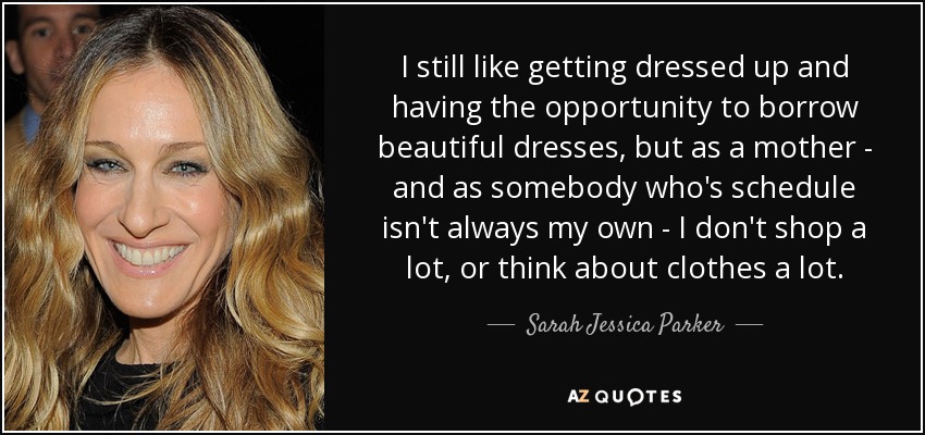I still like getting dressed up and having the opportunity to borrow beautiful dresses, but as a mother - and as somebody who's schedule isn't always my own - I don't shop a lot, or think about clothes a lot. - Sarah Jessica Parker