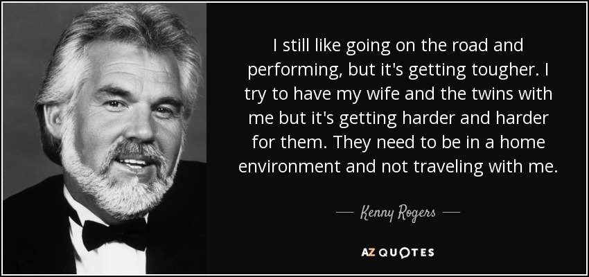 I still like going on the road and performing, but it's getting tougher. I try to have my wife and the twins with me but it's getting harder and harder for them. They need to be in a home environment and not traveling with me. - Kenny Rogers