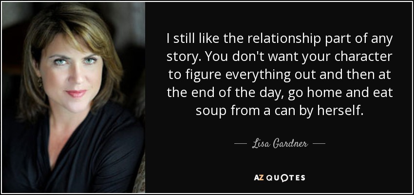 I still like the relationship part of any story. You don't want your character to figure everything out and then at the end of the day, go home and eat soup from a can by herself. - Lisa Gardner