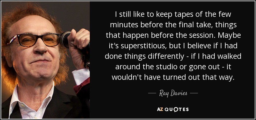 I still like to keep tapes of the few minutes before the final take, things that happen before the session. Maybe it's superstitious, but I believe if I had done things differently - if I had walked around the studio or gone out - it wouldn't have turned out that way. - Ray Davies