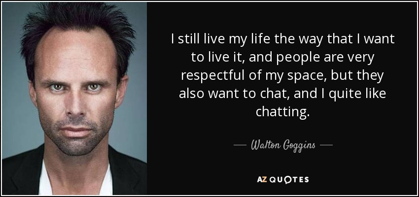 I still live my life the way that I want to live it, and people are very respectful of my space, but they also want to chat, and I quite like chatting. - Walton Goggins