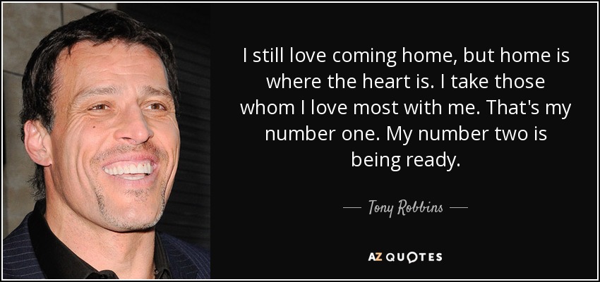 I still love coming home, but home is where the heart is. I take those whom I love most with me. That's my number one. My number two is being ready. - Tony Robbins