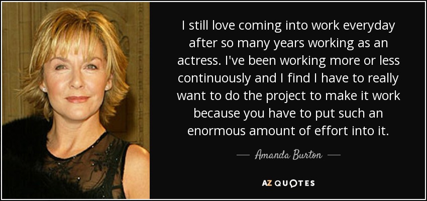 I still love coming into work everyday after so many years working as an actress. I've been working more or less continuously and I find I have to really want to do the project to make it work because you have to put such an enormous amount of effort into it. - Amanda Burton