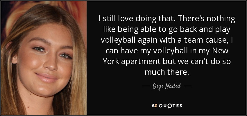 I still love doing that. There's nothing like being able to go back and play volleyball again with a team cause, I can have my volleyball in my New York apartment but we can't do so much there. - Gigi Hadid