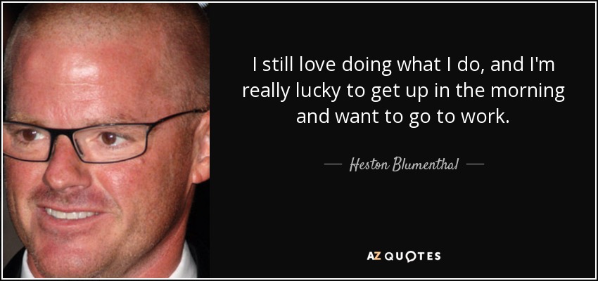 I still love doing what I do, and I'm really lucky to get up in the morning and want to go to work. - Heston Blumenthal