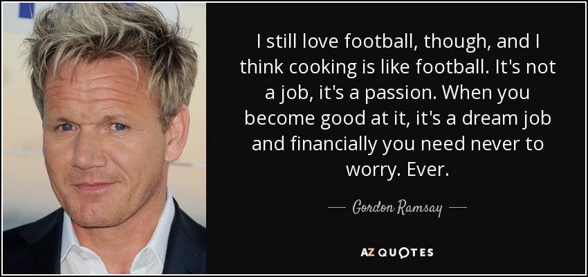 I still love football, though, and I think cooking is like football. It's not a job, it's a passion. When you become good at it, it's a dream job and financially you need never to worry. Ever. - Gordon Ramsay