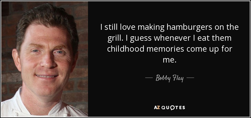 I still love making hamburgers on the grill. I guess whenever I eat them childhood memories come up for me. - Bobby Flay
