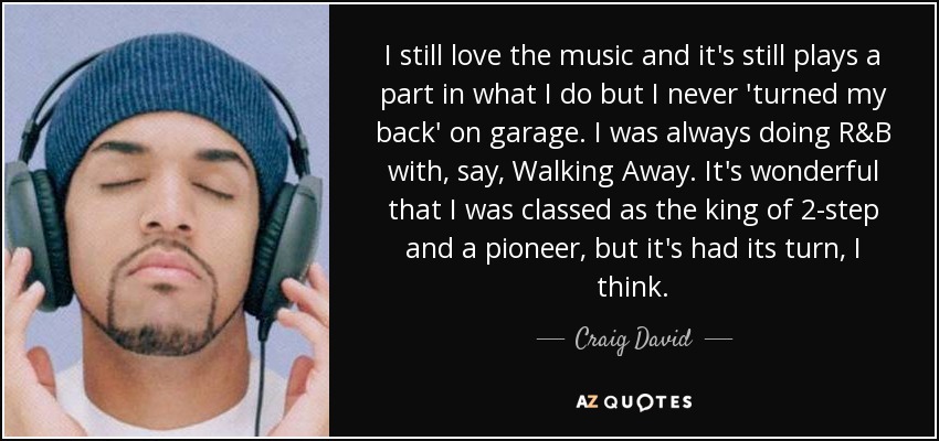 I still love the music and it's still plays a part in what I do but I never 'turned my back' on garage. I was always doing R&B with, say, Walking Away. It's wonderful that I was classed as the king of 2-step and a pioneer, but it's had its turn, I think. - Craig David