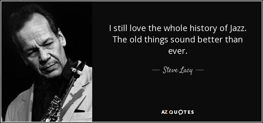 I still love the whole history of Jazz. The old things sound better than ever. - Steve Lacy