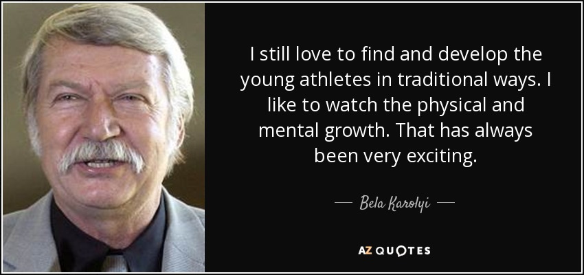 I still love to find and develop the young athletes in traditional ways. I like to watch the physical and mental growth. That has always been very exciting. - Bela Karolyi