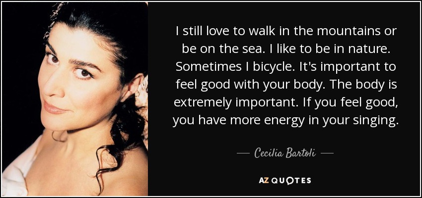 I still love to walk in the mountains or be on the sea. I like to be in nature. Sometimes I bicycle. It's important to feel good with your body. The body is extremely important. If you feel good, you have more energy in your singing. - Cecilia Bartoli
