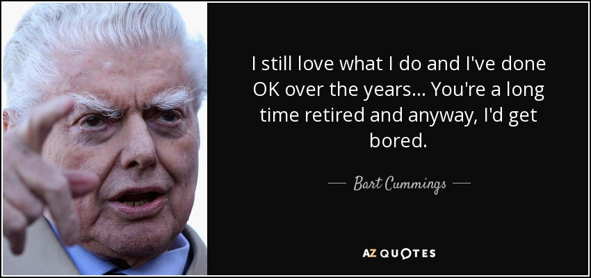 I still love what I do and I've done OK over the years ... You're a long time retired and anyway, I'd get bored. - Bart Cummings