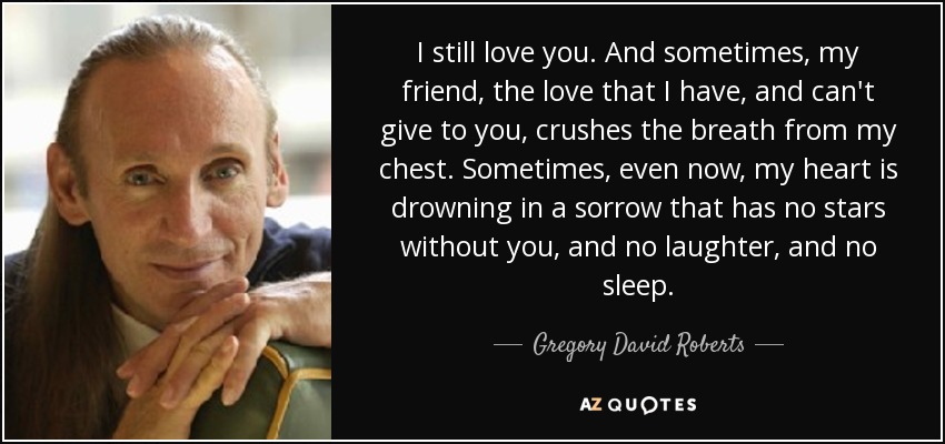 I still love you. And sometimes, my friend, the love that I have, and can't give to you, crushes the breath from my chest. Sometimes, even now, my heart is drowning in a sorrow that has no stars without you, and no laughter, and no sleep. - Gregory David Roberts