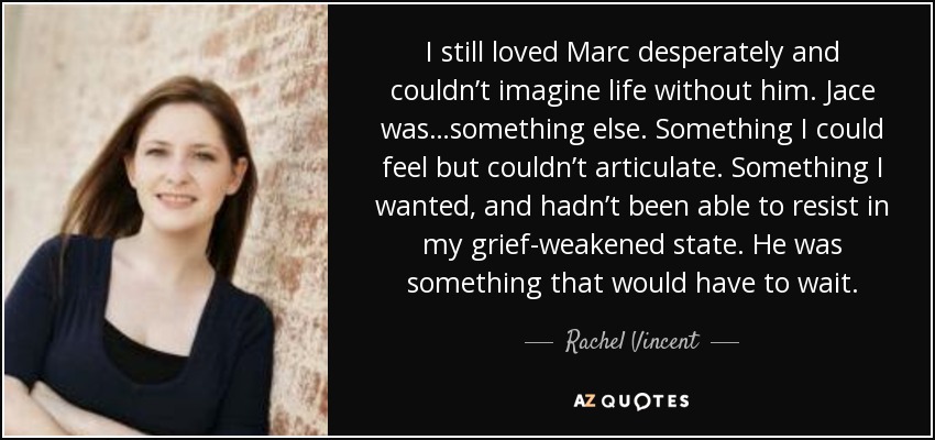I still loved Marc desperately and couldn’t imagine life without him. Jace was…something else. Something I could feel but couldn’t articulate. Something I wanted, and hadn’t been able to resist in my grief-weakened state. He was something that would have to wait. - Rachel Vincent