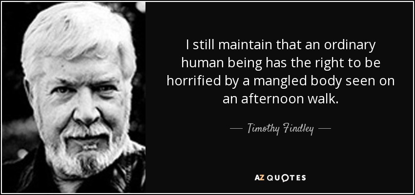 I still maintain that an ordinary human being has the right to be horrified by a mangled body seen on an afternoon walk. - Timothy Findley