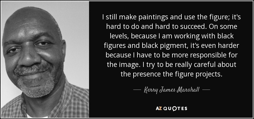I still make paintings and use the figure; it's hard to do and hard to succeed. On some levels, because I am working with black figures and black pigment, it's even harder because I have to be more responsible for the image. I try to be really careful about the presence the figure projects. - Kerry James Marshall