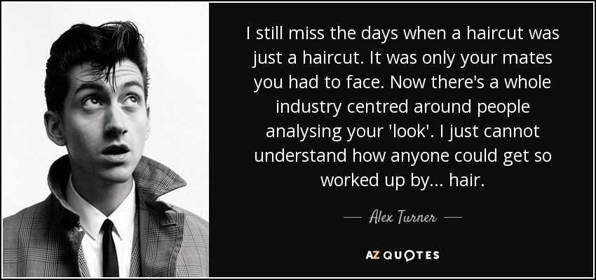 I still miss the days when a haircut was just a haircut. It was only your mates you had to face. Now there's a whole industry centred around people analysing your 'look'. I just cannot understand how anyone could get so worked up by... hair. - Alex Turner