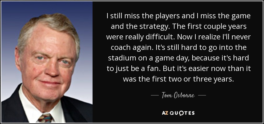 I still miss the players and I miss the game and the strategy. The first couple years were really difficult. Now I realize I'll never coach again. It's still hard to go into the stadium on a game day, because it's hard to just be a fan. But it's easier now than it was the first two or three years. - Tom Osborne