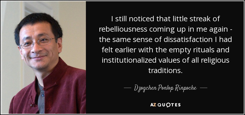 I still noticed that little streak of rebelliousness coming up in me again - the same sense of dissatisfaction I had felt earlier with the empty rituals and institutionalized values of all religious traditions. - Dzogchen Ponlop Rinpoche
