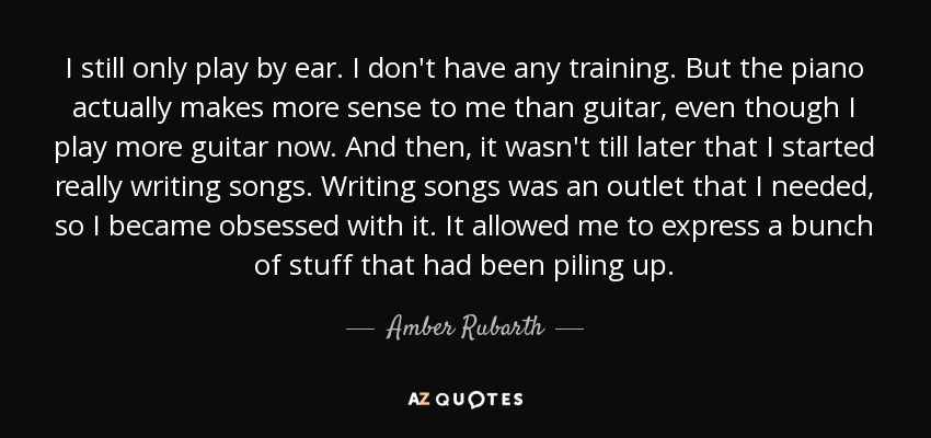 I still only play by ear. I don't have any training. But the piano actually makes more sense to me than guitar, even though I play more guitar now. And then, it wasn't till later that I started really writing songs. Writing songs was an outlet that I needed, so I became obsessed with it. It allowed me to express a bunch of stuff that had been piling up. - Amber Rubarth