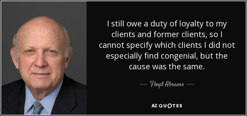 I still owe a duty of loyalty to my clients and former clients, so I cannot specify which clients I did not especially find congenial, but the cause was the same. - Floyd Abrams