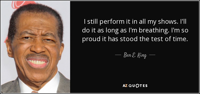 I still perform it in all my shows. I'll do it as long as I'm breathing. I'm so proud it has stood the test of time. - Ben E. King