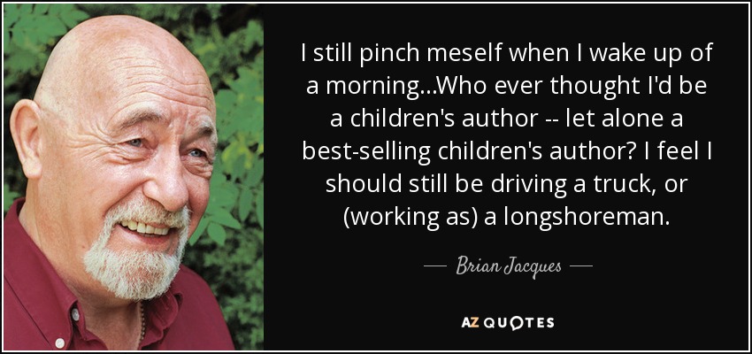 I still pinch meself when I wake up of a morning...Who ever thought I'd be a children's author -- let alone a best-selling children's author? I feel I should still be driving a truck, or (working as) a longshoreman. - Brian Jacques