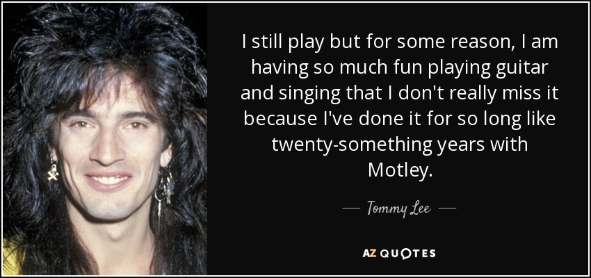I still play but for some reason, I am having so much fun playing guitar and singing that I don't really miss it because I've done it for so long like twenty-something years with Motley. - Tommy Lee