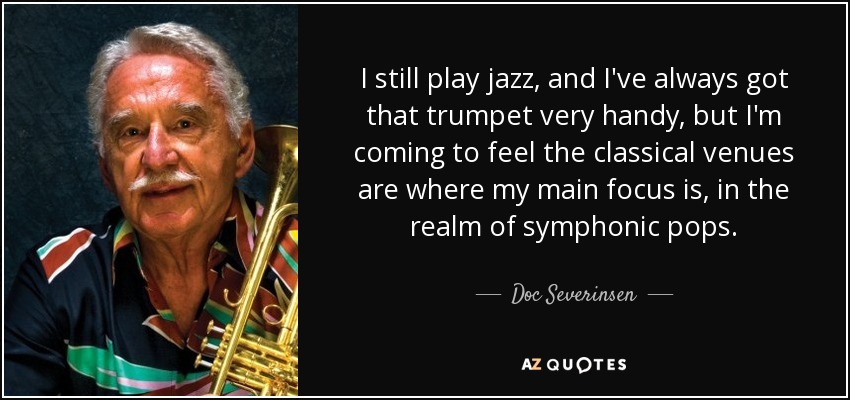 I still play jazz, and I've always got that trumpet very handy, but I'm coming to feel the classical venues are where my main focus is, in the realm of symphonic pops. - Doc Severinsen