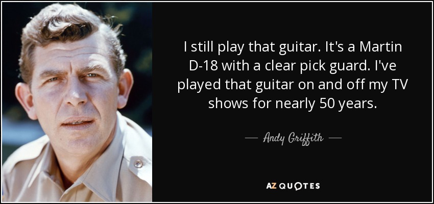 I still play that guitar. It's a Martin D-18 with a clear pick guard. I've played that guitar on and off my TV shows for nearly 50 years. - Andy Griffith