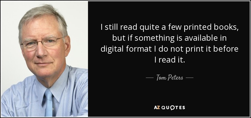 I still read quite a few printed books, but if something is available in digital format I do not print it before I read it. - Tom Peters