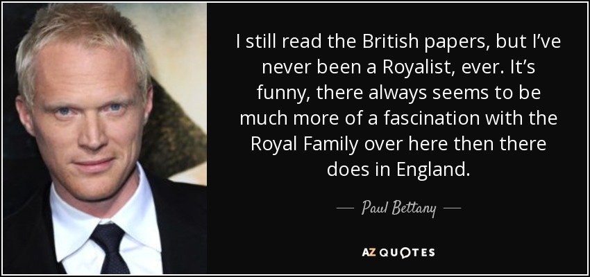 I still read the British papers, but I’ve never been a Royalist, ever. It’s funny, there always seems to be much more of a fascination with the Royal Family over here then there does in England. - Paul Bettany