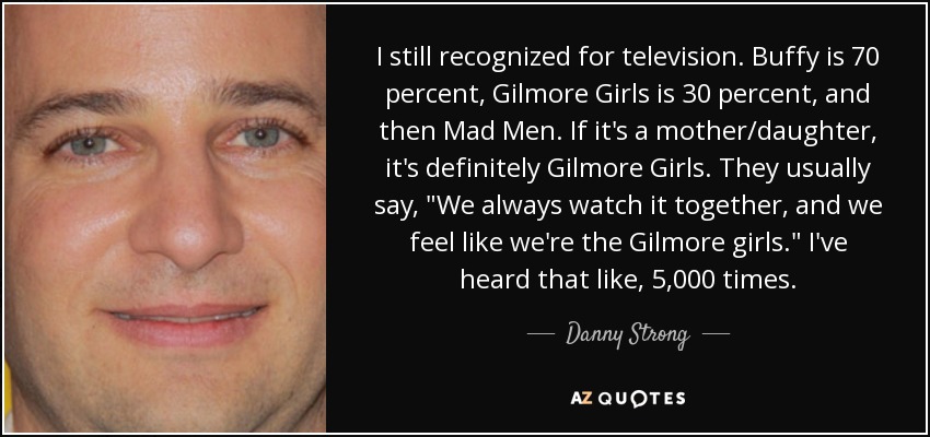 I still recognized for television. Buffy is 70 percent, Gilmore Girls is 30 percent, and then Mad Men. If it's a mother/daughter, it's definitely Gilmore Girls. They usually say, 